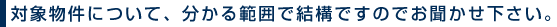 対象物件について、分かる範囲で結構ですのでお聞かせ下さい。