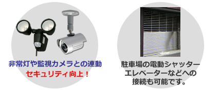 非常灯や監視カメラとの連動でセキュリティ向上！駐車場の電動シャッター・エレベーターなどへの接続も可能です。