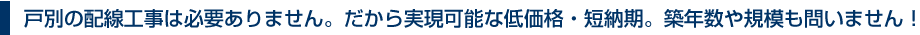 戸別の配線工事は必要ありません。だから実現可能な低価格・短納期。築年数や規模も問いません！
